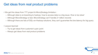 Get ideas from real product problems 
• We get this ideas from ??? project & MicroStrategy limitation : 
– Although data is on-boarding to hadoop, how to access data is a big issue. Hive is too slow! 
– Although MicroStrategy is fast, MicroStrategy can’t handle 2+ billion records 
– Although there are lots of SQL-on-Hadoop solutions, they can’t guarantee the low latency for big query 
• Lesson learned 
– Try to get ideas from customer’s pain point 
– Always get ideas from real product problems 
4 
 