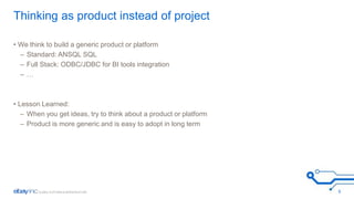 Thinking as product instead of project 
• We think to build a generic product or platform 
– Standard: ANSQL SQL 
– Full Stack: ODBC/JDBC for BI tools integration 
– … 
• Lesson Learned: 
– When you get ideas, try to think about a product or platform 
– Product is more generic and is easy to adopt in long term 
5 
 