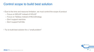 Control scope to build best solution 
• Due to the time and resource limitation, we must control the scope of product 
– Focus on MOLAP instead of HOLAP 
– Focus on Tableau instead of MicroStrategy 
– Don’t support real-time 
– Don’t support full SQL 
• Try to build best solution for a “small problem” 
6 
 