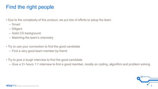 Find the right people 
• Due to the complexity of this product, we put lots of efforts to setup the team 
– Smart 
– Diligent 
– Solid CS background 
– Matching the team’s chemistry 
• Try to use your connection to find the good candidate 
– Find a very good team member by friend 
• Try to give a tough interview to find the good candidate 
– Give a 2+ hours 1:1 interview to find a good member, mostly on coding, algorithm and problem solving 
9 
 