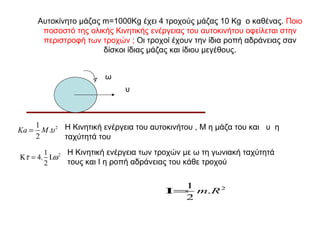 Αυτοκίνητο μάζας m=1000Kg έχει 4 τροχούς μάζας 10 Kg ο καθένας. Ποιο
        ποσοστό της ολικής Κινητικής ενέργειας του αυτοκινήτου οφείλεται στην
        περιστροφή των τροχών ; Οι τροχοί έχουν την ίδια ροπή αδράνειας σαν
                        δίσκοι ίδιας μάζας και ίδιου μεγέθους.


                          ω
                               υ



       1
Ka =     M .υ 2 Η Κινητική ενέργεια του αυτοκινήτου , Μ η μάζα του και υ η
       2        ταχύτητά του
       1      Η Κινητική ενέργεια των τροχών με ω τη γωνιακή ταχύτητά
Κτ = 4. Ι.ω 2
       2      τους και Ι η ροπή αδράνειας του κάθε τροχού

                                            1
                                          Ι= m.R 2
                                            2
 