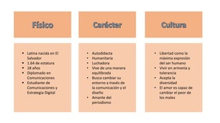  Latina nacida en El
Salvador
 1.64 de estatura
 18 años
 Diplomado en
Comunicaciones
 Estudiante de
Comunicaciones y
Estrategia Digital
• Autodidacta
• Humanitaria
• Luchadora
• Vive de una manera
equilibrada
• Busca cambiar su
entorno a través de
la comunicación y el
diseño
• Amante del
periodismo
• Libertad como la
máxima expresión
del ser humano
• Vivir en armonía y
tolerancia
• Acepta la
diversidad
• El amor es capaz de
cambiar el peor de
los males
 