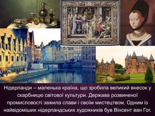 Нідерланди – маленька країна, що зробила великий внесок у
скарбницю світової культури. Держава розвиненої
промисловості зажила слави і своїм мистецтвом. Одним із
найвідоміших нідерландських художників був Вінсент ван Гог.
 