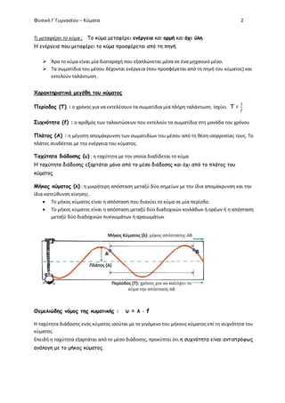 Φυσική Γ΄Γυμνασίου – Κύματα 2
Τι μεταφέρει το κύμα ; Το κύμα μεταφέρει ενέργεια και ορμή και όχι ύλη
Η ενέργεια που μεταφέρει το κύμα προσφέρεται από τη πηγή.
 Άρα το κύμα είναι μία διαταραχή που εξαπλώνεται μέσα σε ένα μηχανικό μέσο.
 Τα σωματίδια του μέσου δέχονται ενέργεια (που προσφέρεται από τη πηγή του κύματος) και
εκτελούν ταλάντωση .
Χαρακτηριστικά μεγέθη του κύματος
Περίοδος (Τ) : ο χρόνος για να εκτελέσουν τα σωματίδια μία πλήρη ταλάντωση. Ισχύει Τ =
Συχνότητα (f) : ο αριθμός των ταλαντώσεων που εκτελούν τα σωματίδια στη μονάδα του χρόνου
Πλάτος (Α) : η μέγιστη απομάκρυνση των σωματιδίων του μέσου από τη θέση ισορροπίας τους. Το
πλάτος συνδέεται με την ενέργεια του κύματος.
Ταχύτητα διάδοσης (υ) : η ταχύτητα με την οποία διαδίδεται το κύμα
Η ταχύτητα διάδοσης εξαρτάται μόνο από το μέσο διάδοσης και όχι από το πλάτος του
κύματος
Μήκος κύματος (λ) : η μικρότερη απόσταση μεταξύ δύο σημείων με την ίδια απομάκρυνση και την
ίδια κατεύθυνση κίνησης .
 Το μήκος κύματος είναι η απόσταση που διανύει το κύμα σε μία περίοδο.
 Το μήκος κύματος είναι η απόσταση μεταξύ δύο διαδοχικών κοιλάδων ή ορέων ή η απόσταση
μεταξύ δύο διαδοχικών πυκνωμάτων ή αραιωμάτων
Θεμελιώδης νόμος της κυματικής : υ = λ  f
Η ταχύτητα διάδοσης ενός κύματος ισούται με το γινόμενο του μήκους κύματος επί τη συχνότητα του
κύματος.
Επειδή η ταχύτητα εξαρτάται από το μέσο διάδοσης, προκύπτει ότι η συχνότητα είναι αντιστρόφως
ανάλογη με το μήκος κύματος.
 