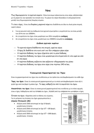 Φυσική Γ΄Γυμνασίου – Κύματα 3
Ήχος
Πως δημιουργούνται τα ηχητικά κύματα ; Όταν ένα σώμα ταλαντώνεται στον αέρα, αλληλεπιδρά
με τα μόριά του και προκαλεί την κίνησή τους. Τα μόρια του αέρα πλησιάζουν ή απομακρύνονται
μεταξύ τους δημιουργώντας διαμήκη κύματα .
Τι είναι ο ήχος ; Είναι ένα διαμήκες μηχανικό κύμα που διαδίδεται σε όλα τα υλικά μέσα στερεά,
υγρά ή αέρια.
 Για να ακουστεί από τον άνθρωπο ένα ηχητικό κύμα πρέπει η συχνότητά του να είναι μεταξύ
των 20 Hz και των 20000Hz .
 Αν η συχνότητα του ήχου είναι μικρότερη των 20Hz ονομάζεται υπόηχος.
 Αν η συχνότητα του ήχου είναι μεγαλύτερη των 20000Hz ονομάζεται υπέρηχος.
Διάδοση ηχητικών κυμάτων
 Τα ηχητικά κύματα διαδίδονται στα στερεά, υγρά και αέρια
 Ο ήχος δε διαδίδεται στο κενό γιατί εκεί δεν υπάρχουν μόρια αέρα
 Η ταχύτητα διάδοσης του ήχου εξαρτάται από το μέσο διάδοσης
 Η ταχύτητα διάδοσης του ήχου είναι μεγαλύτερη στα στερεά από ότι στα υγρά και από
ότι στα αέρια
 Η ταχύτητα διάδοσης αυξάνεται όσο αυξάνεται η θερμοκρασία του μέσου
 Η ταχύτητα διάδοσης του ήχου στον αέρα είναι περίπου 340 m/sec.
Υποκειμενικά Χαρακτηριστικά του Ήχου
Είναι τα χαρακτηριστικά του ήχου που συνδέονται με τον τρόπο που αντιλαμβανόμαστε τον κάθε ήχο.
Ύψος του ήχου : Είναι το υποκειμενικό χαρακτηριστικό με το οποίο αντιλαμβανόμαστε έναν οξύ ή
ψηλό ήχο από ένα βαρύ ή μπάσο ήχο . Το ύψος καθορίζεται από τη συχνότητα του ήχου.
Ακουστότητα του ήχου : Είναι το υποκειμενικό χαρακτηριστικό που συνδέεται με το πόσο ισχυρός
είναι ο ήχος. Καθορίζεται από την ένταση του ήχου , δηλαδή από την ενέργεια που μεταφέρει ο ήχος.
Ένταση του ήχου : Εξαρτάται από το πλάτος του κύματος .
Για τη μέτρηση της έντασης του ήχου χρησιμοποιείται η
κλίμακα Ντεσιμπέλ (db)
 Αύξηση κατά 10db αντιστοιχεί σε ήχο 10 φορές
μεγαλύτερης έντασης
 Αύξηση κατά 20db αντιστοιχεί σε ήχο 102
= 100 φορές
μεγαλύτερης έντασης
 Αύξηση κατά 30db αντιστοιχεί σε ήχο 103
= 1000 φορές
μεγαλύτερης έντασης
 