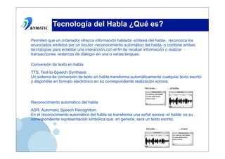 Tecnología del Habla ¿Qué es?

Permiten que un ordenador ofrezca información hablada -síntesis del habla-, reconozca los
enunciados emitidos por un locutor -reconocimiento automático del habla- o combine ambas
tecnologías para entablar una interacción con el fin de recabar información o realizar
transacciones -sistemas de diálogo- en una o varias lenguas.

Conversión de texto en habla
TTS, Text-to-Speech Synthesis
Un sistema de conversión de texto en habla transforma automáticamente cualquier texto escrito
y disponible en formato electrónico en su correspondiente realización sonora.




Reconocimiento automático del habla
ASR, Automatic Speech Recognition
En el reconocimiento automático del habla se transforma una señal sonora -el habla- es su
correspondiente representación simbólica que, en general, será un texto escrito.
 