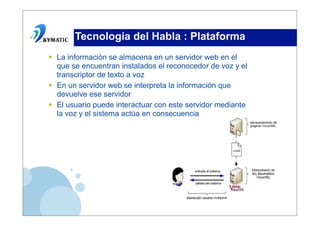 Tecnología del Habla : Plataforma
•   La información se almacena en un servidor web en el
    que se encuentran instalados el reconocedor de voz y el
    transcriptor de texto a voz
•   En un servidor web se interpreta la información que
    devuelve ese servidor
•   El usuario puede interactuar con este servidor mediante
    la voz y el sistema actúa en consecuencia
 