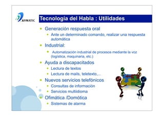 Tecnología del Habla : Utilidades
•   Generación respuesta oral
    •   Ante un determinado comando, realizar una respuesta
        automática
•   Industrial:
    • (logística, maquinaria, etc.)de procesos mediante la voz
       Automatización industrial


•   Ayuda a discapacitados
    •   Lectura de textos
    •   Lectura de mails, teletexto,...
•   Nuevos servicios telefónicos
    •   Consultas de información
    •   Servicios multiidioma
•   Ofimática /Domótica
    •   Sistemas de alarma
 