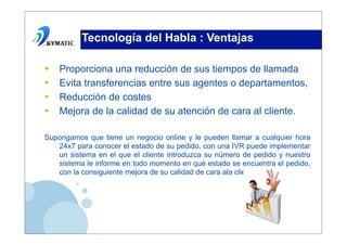 Tecnología del Habla : Ventajas

•   Proporciona una reducción de sus tiempos de llamada
•   Evita transferencias entre sus agentes o departamentos,
•   Reducción de costes
•   Mejora de la calidad de su atención de cara al cliente.

Supongamos que tiene un negocio online y le pueden llamar a cualquier hora
   24x7 para conocer el estado de su pedido, con una IVR puede implementar
   un sistema en el que el cliente introduzca su número de pedido y nuestro
   sistema le informe en todo momento en qué estado se encuentra el pedido,
   con la consiguiente mejora de su calidad de cara ala cliente.
 