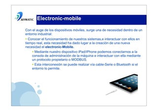 Electronic-mobile

Con el auge de los dispositivos móviles, surge una de necesidad dentro de un
entorno industrial:
• Conocer el funcionamiento de nuestros sistemas,e interactuar con ellos en
tiempo real, esta necesidad ha dado lugar a la creación de una nueva
necesidad el electronic-Mobile.
    • Mediante nuestro dispositivo iPad/iPhone podemos conectarnos a la
    consola de administración de la máquina e interactuar con ella mediante
    un protocolo propietario o MODBUS.
    • Esta interconexión se puede realizar vía cable-Serie o Bluetooth si el
    entorno lo permite.
 