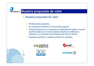 Nuestra propuesta de valor
•   Nuestra propuesta de valor:

    •   Profesionales expertos
    •   Su empresa mantiene el control del proyecto.
    •   Proporcionamos a su empresa la capacidad de optar a nuevas
        oportunidades en el sector siendo nosotros la referencia
        experta y su empresa la proveedora de cara al cliente.
    •   Nuestros partners y clientes confían en nosotros.
 