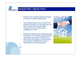 NUESTRO OBJETIVO

 •   Procurar que nuestros clientes consigan
     el éxito con nuestra colaboración.

 •   Para nosotros gozar de la confianza de
     nuestros clientes es un privilegio que nos
     lleva a hacer todo lo posible para
     conseguir que los mismos estén
     satisfechos al 100%.

 •   Estamos constantemente perfeccionando
     el contacto con el cliente, proporcionando
     soluciones que ayuden a encontrar la
     información más rápida e intuitivamente,
     aumentando la fidelidad del mismo y
     reduciendo los costos operativos.
 