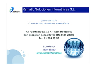 Kymatic Soluciones Informáticas S.L.


                 ¡MUCHAS GRACIAS!
    CUALQUIER DUDA ESTAMOS A SU DISPOSICIÓN EN:




  Av Fuente Nueva 12 A – Edif. Monterrey
San Sebastián de los Reyes (Madrid) 28703
              Tel: 91 284 69 37



                   CONTACTO:
                  Javier Suárez
            javier.suarez@kymatic.es
 
