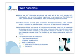 ¿Qué hacemos?

KYMATIC es una consultora tecnológica que nace en el año 2010 formada por
   profesionales con una contrastada experiencia en proyectos de Tecnología del
   habla, Sistemas BPM, visión artificial, redes neuronales y sistemas expertos.

Consultoría experta en IVR (para operadores de telecomunicación, CRM, contact-
   centers y gestores de grandes redes) , soluciones BPM y Sistemas inteligentes.

Expertos en e-Mobile; con el auge de los dispositivos móviles, surge una de necesidad
   dentro de un entorno industrial sería el poder conocer en todo momento cómo están
   funcionando nuestros sistemas, y si es posible, interactuar con ellos en tiempo real,
   esta necesidad ha dado lugar a la creación de una nueva necesidad el electronic-
   Mobile.
•   Las áreas principales de trabajo son:
     • Consultoría especializada
     • Proyectos “llave en mano”
     • Servicios telefónicos:
          • Sistemas de Grabación de llamadas
          • Telefonía IP
 