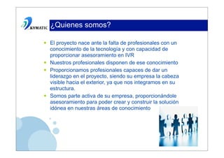 ¿Quienes somos?

•   El proyecto nace ante la falta de profesionales con un
    conocimiento de la tecnología y con capacidad de
    proporcionar asesoramiento en IVR
•   Nuestros profesionales disponen de ese conocimiento
•   Proporcionamos profesionales capaces de dar un
    liderazgo en el proyecto, siendo su empresa la cabeza
    visible hacia el exterior, ya que nos integramos en su
    estructura.
•   Somos parte activa de su empresa, proporcionándole
    asesoramiento para poder crear y construir la solución
    idónea en nuestras áreas de conocimiento
 