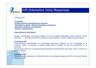 IVR (Interactive Voice Response)

Sistemas IVR

•Consultoría
•Análisis preventa: especificaciones, ingeniería
•Planificación y diseño : Selección tecnología, arquitectura
•Desarrollo: instalación, programación
•Soporte y mantenimiento.

Especialización tecnológica:

Nuestro conocimiento nos permite trabajar con los principales fabricantes (Avaya, Asterisk, Cisco,
Genesys, ...) , de forma que podemos ofrecer la mejor solución a nuestros clientes al mejor precio.

Consultoría IVR
Proporcionamos profesionales con contrastada experiencia, capaces de dar un liderazgo en el
proyecto, siendo su empresa la cabeza visible hacia el exterior, ya que nos integramos en su
estructura.
Somos parte activa de su empresa,proporcionándole asesoramiento para poder crear y construir la
solución idónea.

Soluciones IVR
Disponemos de experiencia en desarrollo sobre las principales plataformas IVR del mercado. Nortel,
Genesys, Avaya.
 
