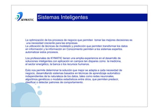 Sistemas Inteligentes



La optimización de los procesos de negocio que permiten tomar las mejores decisiones es
una necesidad creciente para las empresas.
La utilización de técnicas de modelado y predicción que permiten transformar los datos
en información y la información en Conocimiento permiten a los sistemas expertos
automatizar estos procesos.

Los profesionales de KYMATIC tienen una amplia experiencia en el desarrollo de
soluciones inteligentes con aplicación en campos tan dispares como la medicina,
el sector energético, la banca o los recursos humanos.

Esto nos permite determinar la solución que mejor se adapta a cada necesidad de
negocio, desarrollando sistemas basados en técnicas de aprendizaje automático
independientes de la naturaleza de los datos, tales como redes neuronales,
algoritmos genéticos o modelos estadísticos entre otros, que permiten predecir,
clasificar o detectar patrones de comportamiento.
 