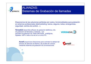 ALIANZAS:
          Sistemas de Grabación de llamadas


Disponemos de las soluciones perfectas por coste y funcionalidades para grabación
en entornos profesionales (telemarketing, banca, seguros, bolsa, emergencias,
seguridad, centros de control,...).

Versadial desarrolla software de grabación telefónica, kits
de grabación de llamadas y sistemas, que
permiten la grabación de, hasta 256 líneas, analógicas,
digitales, VoIP o radio a la vez en un único PC.



     Aurall proporciona Soluciones para controlar la calidad del
     servicio de atención al cliente o de prueba de compra
     mediante sistemas de grabación de conversaciones.
 