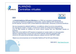 ALIANZAS:
          Centralitas virtuales


3CX
La Central telefónica 3CX para Windows es un PBX que reemplaza completamente
a los sistemas telefónicos propietarios tradicionales; soporta teléfonos SIP virtuales/físicos
de SIP estándar, servicios VOIP y líneas telefónicas tradicionales, ofreciendo numerosos beneficios:

•No hay necesidad de cableado telefónico. Los teléfonos utilizan la red de computadores.
•Es más fácil de instalar y manejar, a través de la interfaz de configuración basada en web.
•Una IP PBX basada en software es mucho menos costosa que una PBX/PABX basada en
hardware.
•Elija entre varios teléfonos SIP basados en hardware sin quedar atado a un solo proveedor.
•Reciba y haga llamadas a través de la red PSTN estándar utilizando pasarelas VOIP.
•Ahorre en los costos de las llamadas utilizando cualquier servicio VOIP SIP o WAN.

Mejore sus comunicaciones con la Centralita Telefónica IP de 3CX para Windows


                                                                    MÁS INFO : http://www.3cx.com
 