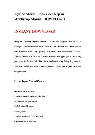 Kymco Movie 125 Service Repair
Workshop Manual DOWNLOAD
INSTANT DOWNLOAD
Original Factory Kymco Movie 125 Service Repair Manual is a
Complete Informational Book. This Service Manual has easy-to-read
text sections with top quality diagrams and instructions. Trust
Kymco Movie 125 Service Repair Manual will give you everything
you need to do the job. Save time and money by doing it yourself,
with the confidence only a Kymco Movie 125 Service Repair Manual
can provide.
Service Repair Manual Covers:
General Information
Frame Covers / Exhaust Muffler
Inspection / Adjustment
Lubrication System
Fuel System
Engine Removal / Installation
Cylinder Head / Valves
 