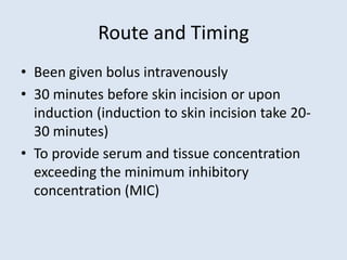 Route and Timing
• Been given bolus intravenously
• 30 minutes before skin incision or upon
induction (induction to skin incision take 20-
30 minutes)
• To provide serum and tissue concentration
exceeding the minimum inhibitory
concentration (MIC)
 