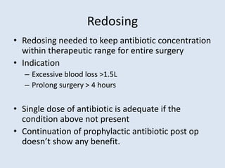 Redosing
• Redosing needed to keep antibiotic concentration
within therapeutic range for entire surgery
• Indication
– Excessive blood loss >1.5L
– Prolong surgery > 4 hours
• Single dose of antibiotic is adequate if the
condition above not present
• Continuation of prophylactic antibiotic post op
doesn’t show any benefit.
 