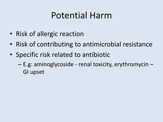 Potential Harm
• Risk of allergic reaction
• Risk of contributing to antimicrobial resistance
• Specific risk related to antibiotic
– E.g: aminoglycoside - renal toxicity, erythromycin –
GI upset
 