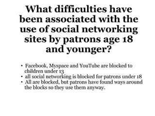 What difficulties have been associated with the use of social networking sites by patrons age 18 and younger? Facebook, Myspace and YouTube are blocked to    children under 13 all social networking is blocked for patrons under 18 All are blocked, but patrons have found ways around    the blocks so they use them anyway. 