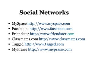 Social Networks MySpace  http://www.myspace.com   Facebook:  http://www.facebook.com Friendster  http://www.friendster. com Classmates.com  http://www.classmates.com   Tagged  http://www.tagged.com   MyPraize  http://www.mypraize.com   