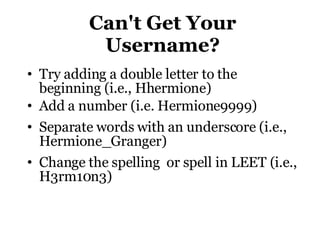 Can't Get Your Username? Try adding a double letter to the beginning (i.e., Hhermione)‏ Add a number (i.e. Hermione9999)‏ Separate words with an underscore (i.e., Hermione_Granger)‏ Change the spelling  or spell in LEET (i.e., H3rm10n3)‏ 