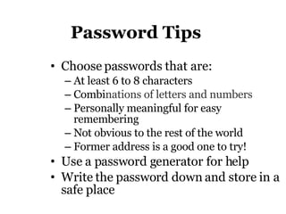 Password Tips Choose passwords that are: At least 6 to 8 characters  Combi nations of letters and numbers Personally meaningful for easy remembering Not obvious to the rest of the world F ormer address is a good one to try!  Use a password generator for help Write the password down and store in a safe place 
