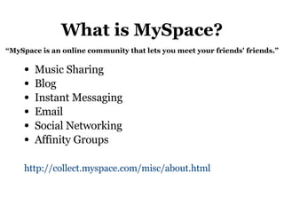 What is MySpace? Music Sharing Blog Instant Messaging Email Social Networking Affinity Groups http://collect.myspace.com/misc/about.html   “ MySpace is an online community that lets you meet your friends' friends.” 