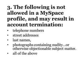 3. The following is not allowed in a MySpace profile, and may result in account termination: telephone numbers street addresses last names, photographs containing nudity…or otherwise objectionable subject matter . all of the above 