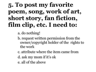 5. To post my favorite poem, song, work of art, short story, fan fiction, film clip, etc. I need to: a.  do nothing!  b.  request written permission from the owner/copyright holder of the  rights to the work c.  attribute where the item came from d.  ask my mom if it’s ok e.  all of the above 
