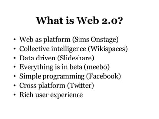 What is Web 2.0? Web as platform (Sims Onstage)  Collective intelligence (Wikispaces) Data driven (Slideshare) Everything is in beta (meebo) Simple programming (Facebook) Cross platform (Twitter)  Rich user experience 