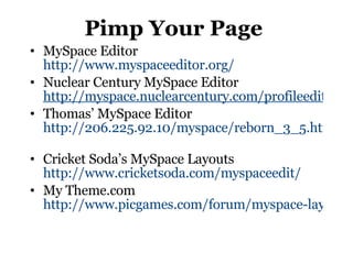 Pimp Your Page MySpace Editor http://www.myspaceeditor.org/ Nuclear Century MySpace Editor  http://myspace.nuclearcentury.com/profileeditor.php Thomas’ MySpace Editor http://206.225.92.10/myspace/reborn_3_5.htm   Cricket Soda’s MySpace Layouts http://www.cricketsoda.com/myspaceedit/   My Theme.com  http://www.picgames.com/forum/myspace-layout-editor.php 