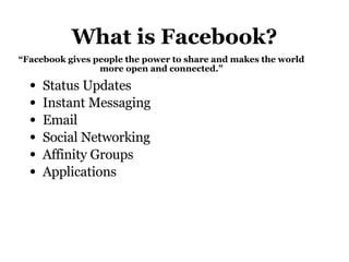 What is Facebook? Status Updates Instant Messaging Email Social Networking Affinity Groups Applications “ Facebook gives people the power to share and makes the world more open and connected.” 