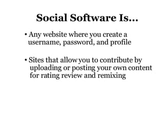 Social Software Is... Any website where you create a    username, password, and profile Sites that allow you to contribute by   uploading or posting your own content    for rating review and remixing 