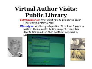 Virtual Author Visits: Public Library BeththeLibrarian :  What did it take to publish the book? (That's from Brandy & Alex)  MBLundgren :  Another good question. It took me 2 years to write it, then 6 months to find an agent, then a few days to find an editor, then months of revisions. A Loooooonnnggg process.                   