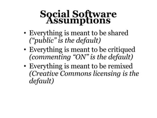 Social Software Assumptions Everything is meant to be shared (“public” is the default)‏ Everything is meant to be critiqued (commenting “ON” is the default)‏ Everything is meant to be remixed (Creative Commons licensing is the default)‏ 
