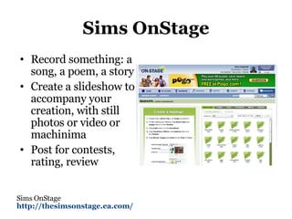Sims OnStage Record something: a song, a poem, a story Create a slideshow to accompany your creation, with still photos or video or machinima Post for contests, rating, review Sims OnStage http://thesimsonstage.ea.com/   
