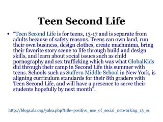 Teen Second Life “ Teen Second Life  is for teens, 13-17 and is separate from adults because of safety reasons. Teens can own land, run their own business, design clothes, create machinima, bring their favorite story scene to life through build and design skills, and learn about social issues such as child pornography and sex trafficking which was what  GlobalKids  did through their camp in Second Life this summer with teens. Schools such as  Suffern Middle School  in New York, is aligning curriculum standards for their 8th graders with Teen Second Life, and will have a presence to serve their students hopefully by next month”.   http://blogs.ala.org/yalsa.php?title=positive_use_of_social_networking_13_sec&more=1&c=1&tb=1&pb=1   