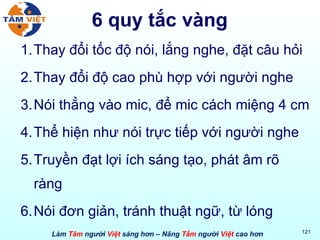 6 quy tắc vàng Thay đổi tốc độ nói, lắng nghe, đặt câu hỏi Thay đổi độ cao phù hợp với người nghe Nói thẳng vào mic, để mic cách miệng 4 cm Thể hiện như nói trực tiếp với người nghe Truyền đạt lợi ích sáng tạo, phát âm rõ ràng Nói đơn giản, tránh thuật ngữ, từ lóng 