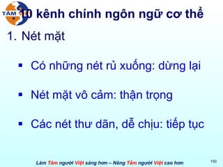 10 kênh chính ngôn ngữ cơ thể Nét mặt Có những nét rủ xuống: dừng lại Nét mặt vô cảm: thận trọng Các nét thư dãn, dễ chịu: tiếp tục 
