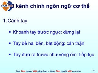 10 kênh chính ngôn ngữ cơ thể Cánh tay Khoanh tay trước ngực: dừng lại Tay để hai bên, bất động: cẩn thận Tay đưa ra trước như vòng ôm: tiếp tục 