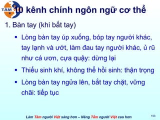 10 kênh chính ngôn ngữ cơ thể Bàn tay (khi bắt tay) Lòng bàn tay úp xuống, bóp tay người khác, tay lạnh và ướt, làm đau tay người khác, ủ rũ như cá ươn, cựa quậy: dừng lại Thiếu sinh khí, không thể hồi sinh: thận trọng Lòng bàn tay ngửa lên, bắt tay chặt, vững chãi: tiếp tục 