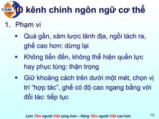 10 kênh chính ngôn ngữ cơ thể Phạm vi Quá gần, xâm lược lãnh địa, ngồi tách ra, ghế cao hơn: dừng lại Không tiến đến, không thể hiện quền lực hay phục tùng: thận trọng Giữ khoảng cách trên dưới một mét, chọn vị trí “hợp tác”, ghế có độ cao ngang bằng với đối tác: tiếp tục 