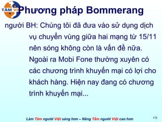 Phương pháp Bommerang người BH: Chúng tôi đã đưa vào sử dụng dịch vụ chuyển vùng giữa hai mạng từ 15/11 nên sóng không còn là vấn đề nữa. Ngoài ra Mobi Fone thường xuyên có các chương trình khuyến mại có lợi cho khách hàng. Hiện nay đang có chương trình khuyến mại... 