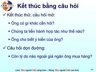 Kết thúc bằng câu hỏi Kết thúc thử, câu hỏi mở: Ông có gì khác cần hỏi? Chúng ta tiến hành hợp tác như thế nào? Ông cho biết ý kiến của ông? Câu hỏi dọn đường: Còn lý do nào ngoài giá ngăn ông mua hàng? 