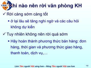 Khi nào nên rời văn phòng KH Rời càng sớm càng tốt ở lại lâu sẽ tăng nghi ngờ và các câu hỏi không dự kiến Tuy nhiên không nên rời quá sớm Hãy hoàn thành phương thức bán hàng: đơn hàng, thời gian và phương thức giao hàng, thanh toán, dịch vụ,… 